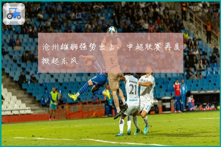 沧州雄狮强势出击，中超联赛再度掀起东风