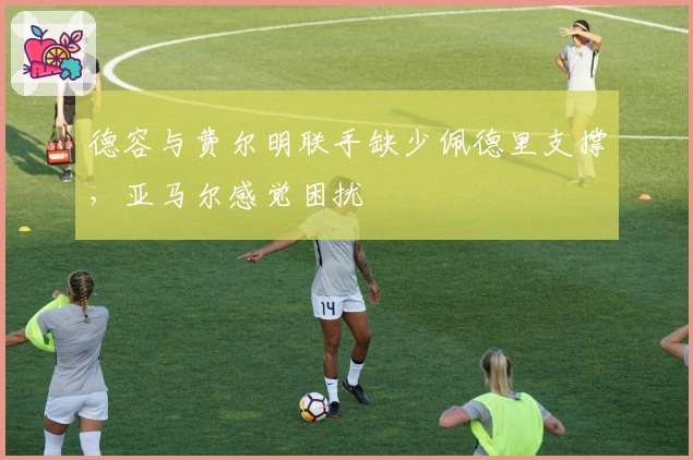 德容与费尔明联手缺少佩德里支撑，亚马尔感觉困扰