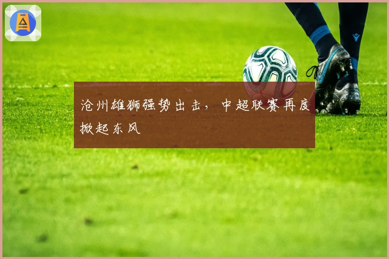 沧州雄狮强势出击，中超联赛再度掀起东风