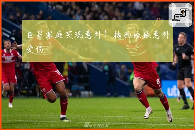 巨星家庭突现意外！梅西妹妹意外受伤