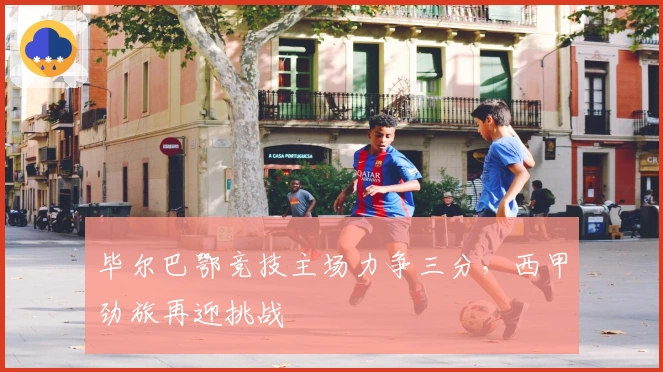 毕尔巴鄂竞技主场力争三分，西甲劲旅再迎挑战