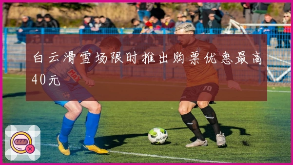 白云滑雪场限时推出购票优惠最高40元