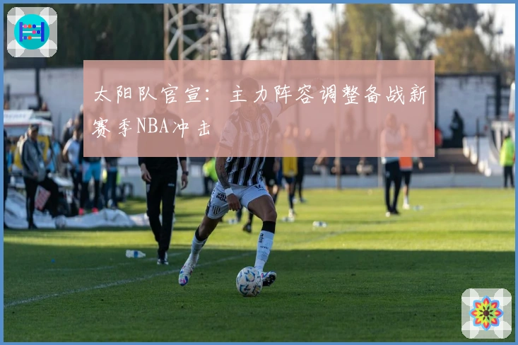 太阳队官宣：主力阵容调整备战新赛季NBA冲击