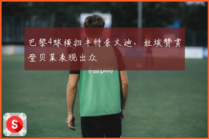 巴黎4球横扫丰特奈文迪，杜埃赞赏登贝莱表现出众