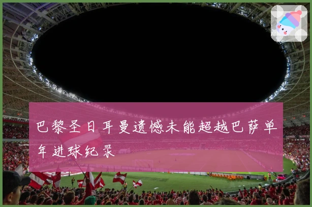 巴黎圣日耳曼遗憾未能超越巴萨单年进球纪录