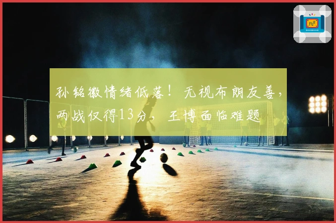 孙铭徽情绪低落！无视布朗友善，两战仅得13分，王博面临难题