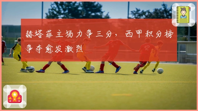 赫塔菲主场力争三分,西甲积分榜争夺愈发激烈