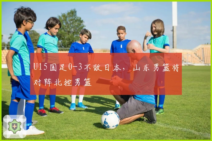 U15国足0-3不敌日本，山东男篮将对阵北控男篮