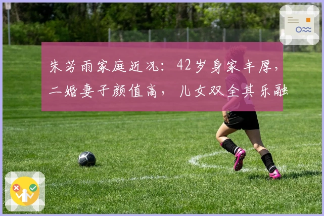 朱芳雨家庭近况：42岁身家丰厚，二婚妻子颜值高，儿女双全其乐融融