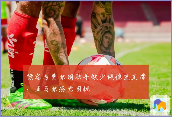 德容与费尔明联手缺少佩德里支撑，亚马尔感觉困扰